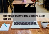 搞团购后来做区块链的公司叫啥[社区团购 区块链]