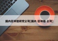 国内区块链研究公司[国内 区块链 公司]
